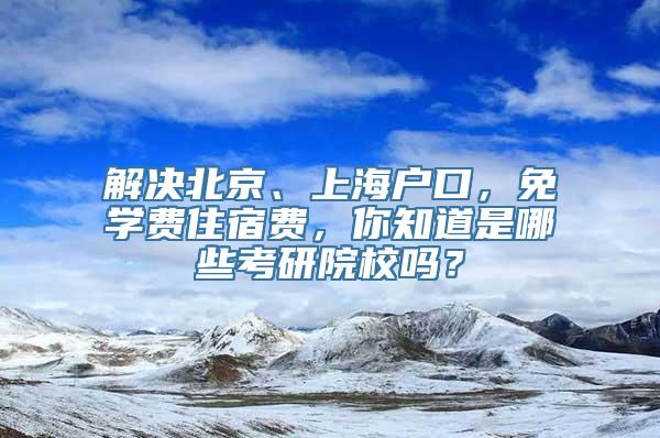 解决北京、上海户口，免学费住宿费，你知道是哪些考研院校吗？