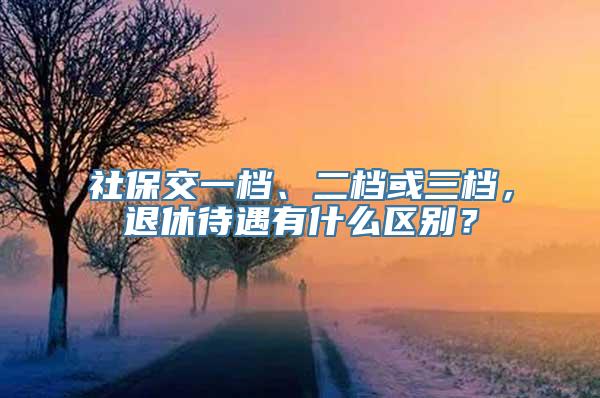 社保交一档、二档或三档，退休待遇有什么区别？