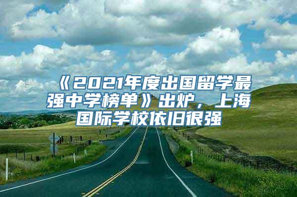 《2021年度出国留学最强中学榜单》出炉，上海国际学校依旧很强