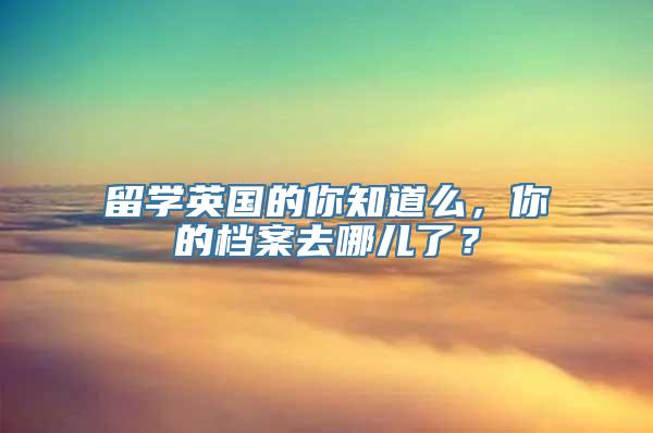 留学英国的你知道么，你的档案去哪儿了？