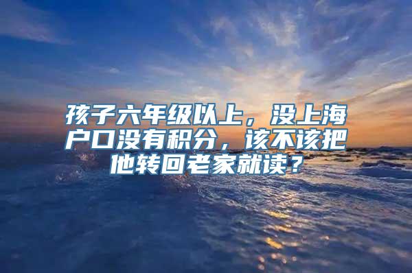 孩子六年级以上，没上海户口没有积分，该不该把他转回老家就读？