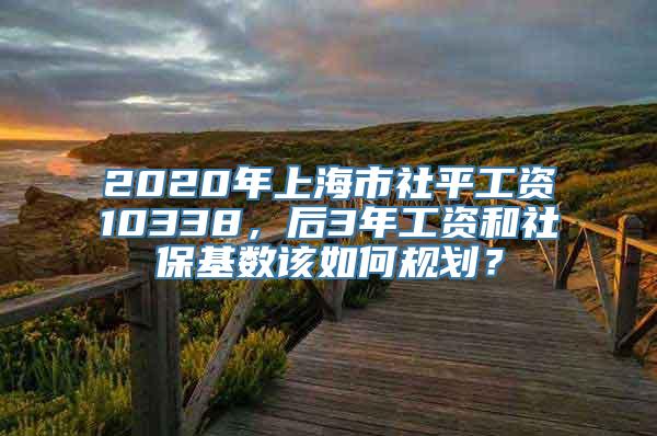 2020年上海市社平工资10338，后3年工资和社保基数该如何规划？