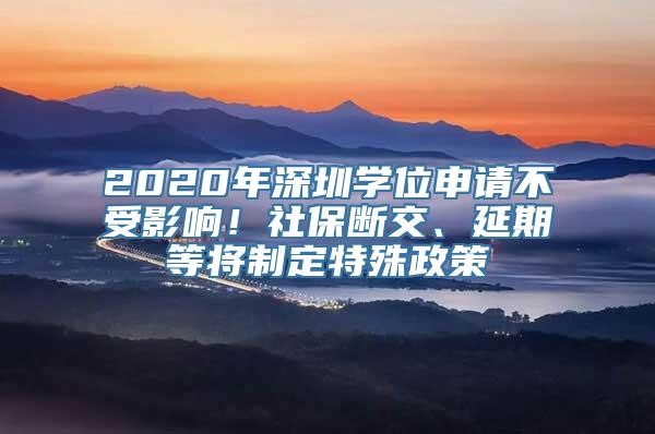 2020年深圳学位申请不受影响！社保断交、延期等将制定特殊政策