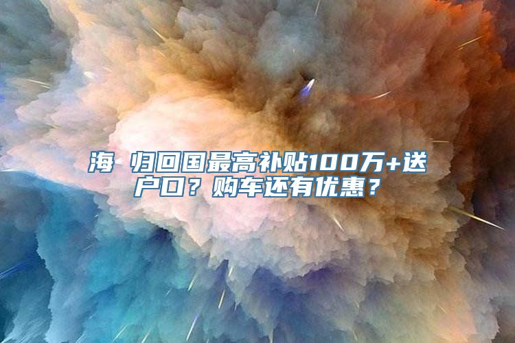 海 归回国最高补贴100万+送户口？购车还有优惠？