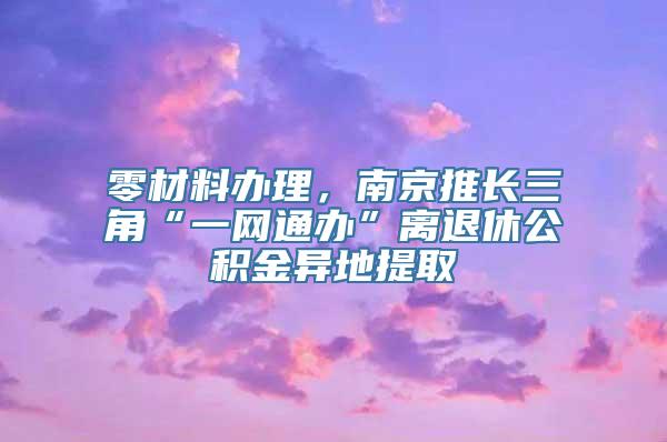 零材料办理，南京推长三角“一网通办”离退休公积金异地提取