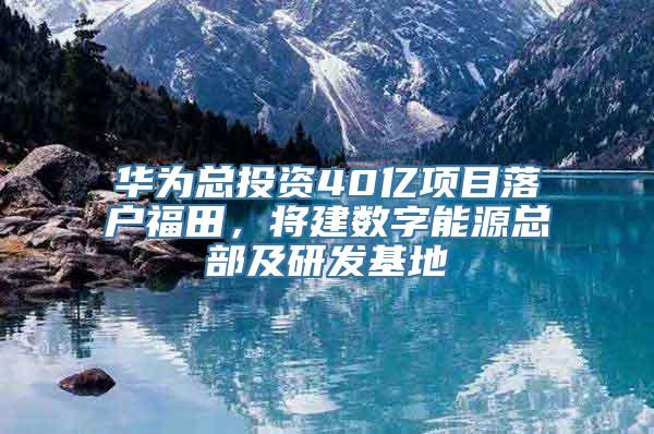 华为总投资40亿项目落户福田，将建数字能源总部及研发基地