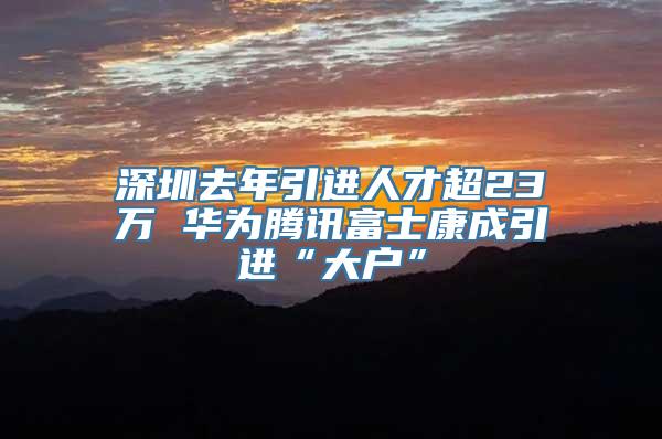 深圳去年引进人才超23万 华为腾讯富士康成引进“大户”