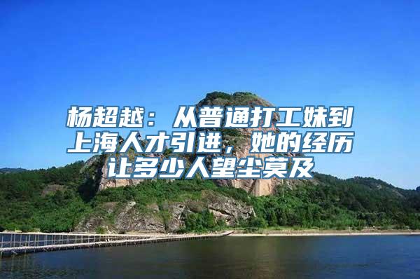 杨超越：从普通打工妹到上海人才引进，她的经历让多少人望尘莫及