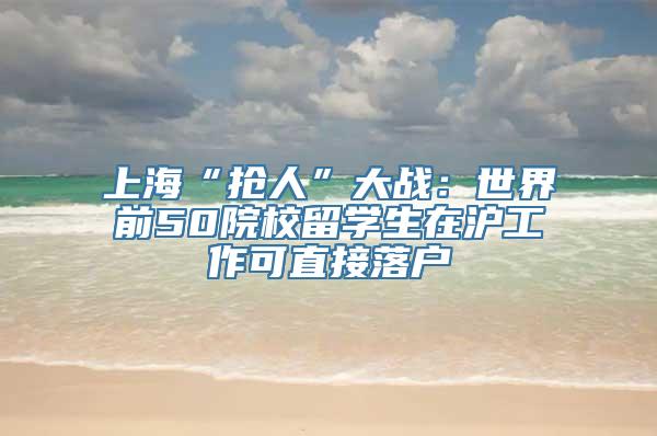 上海“抢人”大战：世界前50院校留学生在沪工作可直接落户