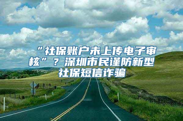 “社保账户未上传电子审核”？深圳市民谨防新型社保短信诈骗