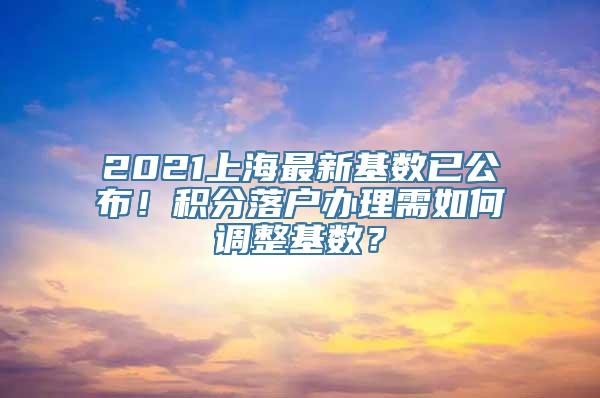 2021上海最新基数已公布！积分落户办理需如何调整基数？