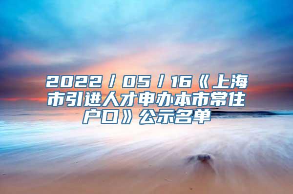 2022／05／16《上海市引进人才申办本市常住户口》公示名单