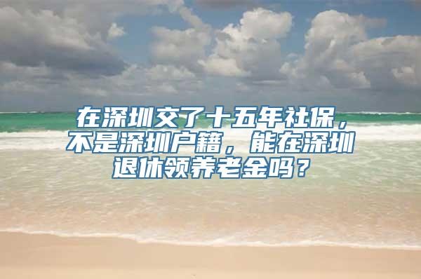 在深圳交了十五年社保，不是深圳户籍，能在深圳退休领养老金吗？