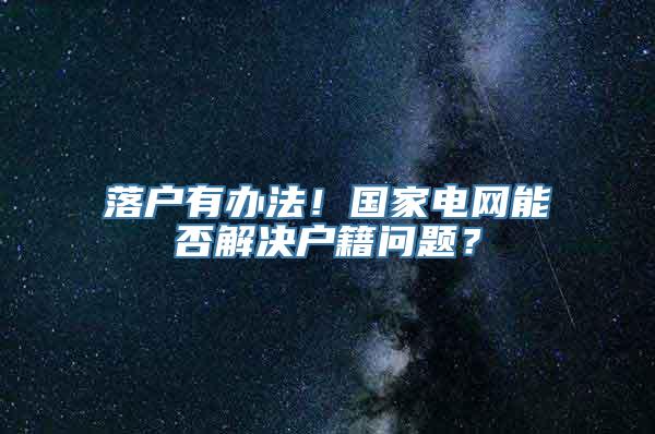 落户有办法！国家电网能否解决户籍问题？