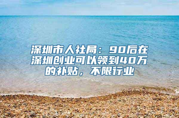 深圳市人社局：90后在深圳创业可以领到40万的补贴，不限行业