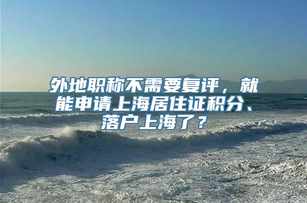 外地职称不需要复评，就能申请上海居住证积分、落户上海了？