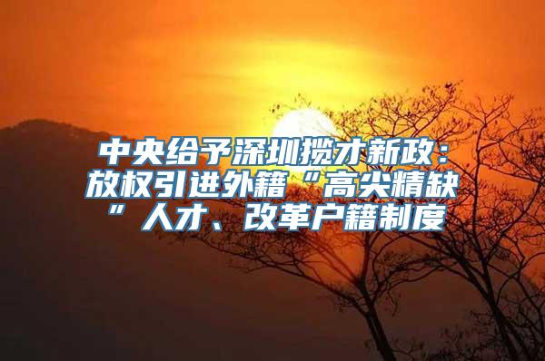 中央给予深圳揽才新政：放权引进外籍“高尖精缺”人才、改革户籍制度