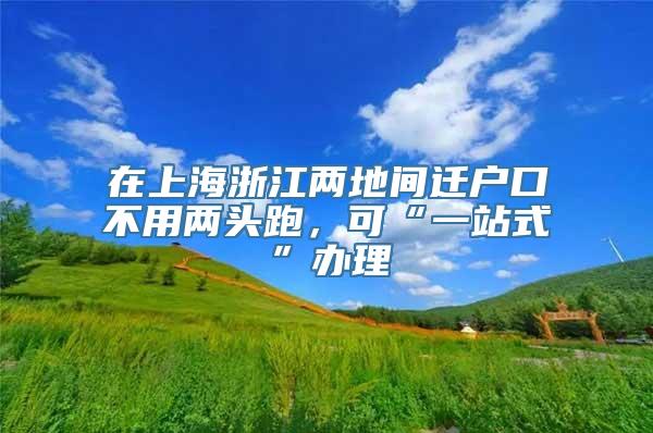 在上海浙江两地间迁户口不用两头跑，可“一站式”办理