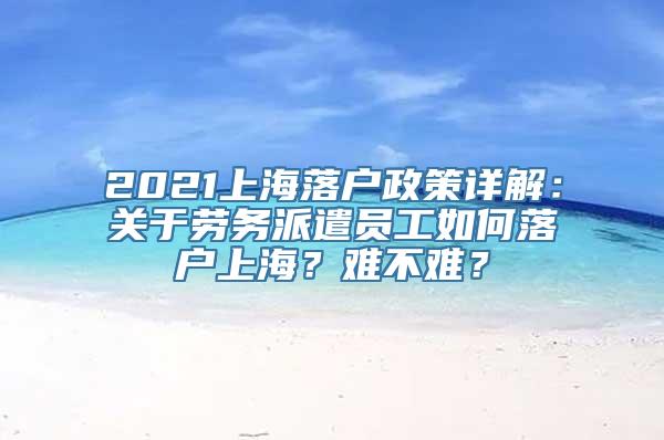 2021上海落户政策详解：关于劳务派遣员工如何落户上海？难不难？