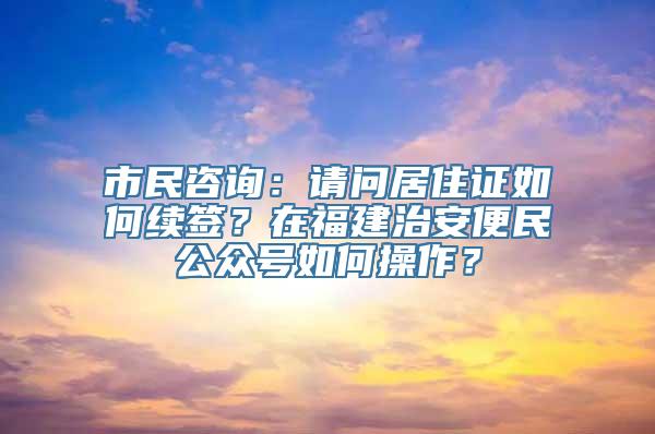 市民咨询：请问居住证如何续签？在福建治安便民公众号如何操作？