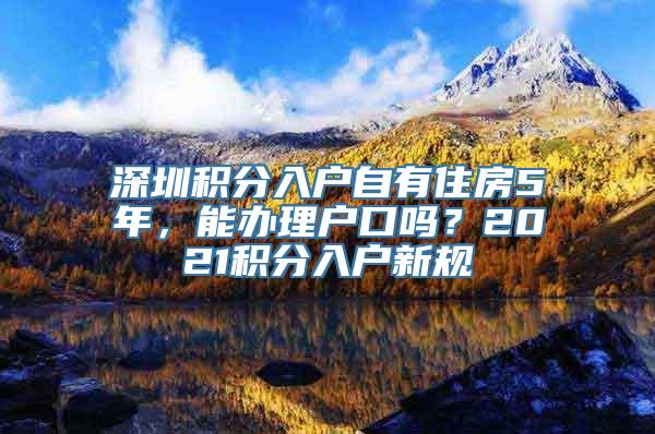 深圳积分入户自有住房5年，能办理户口吗？2021积分入户新规