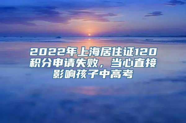 2022年上海居住证120积分申请失败，当心直接影响孩子中高考