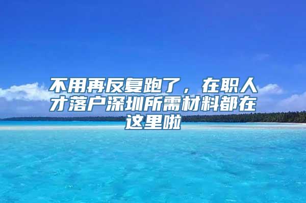 不用再反复跑了，在职人才落户深圳所需材料都在这里啦