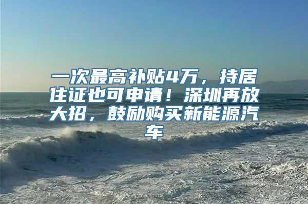 一次最高补贴4万，持居住证也可申请！深圳再放大招，鼓励购买新能源汽车