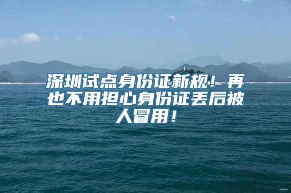 深圳试点身份证新规！再也不用担心身份证丢后被人冒用！