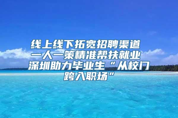 线上线下拓宽招聘渠道 一人一策精准帮扶就业 深圳助力毕业生“从校门跨入职场”