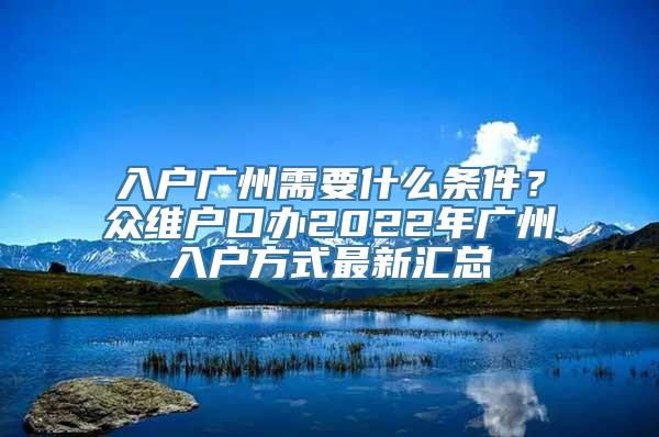 入户广州需要什么条件？众维户口办2022年广州入户方式最新汇总