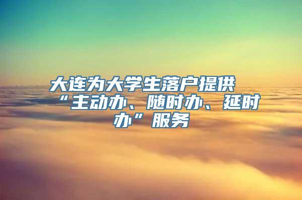 大连为大学生落户提供“主动办、随时办、延时办”服务