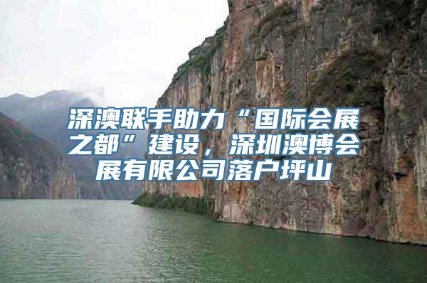 深澳联手助力“国际会展之都”建设，深圳澳博会展有限公司落户坪山