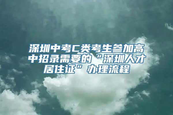 深圳中考C类考生参加高中招录需要的“深圳人才居住证”办理流程