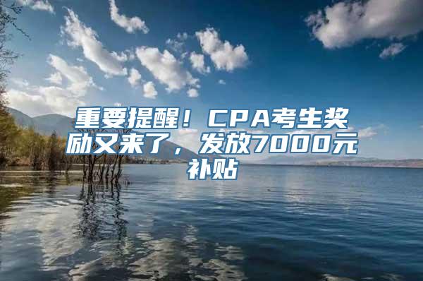 重要提醒！CPA考生奖励又来了，发放7000元补贴