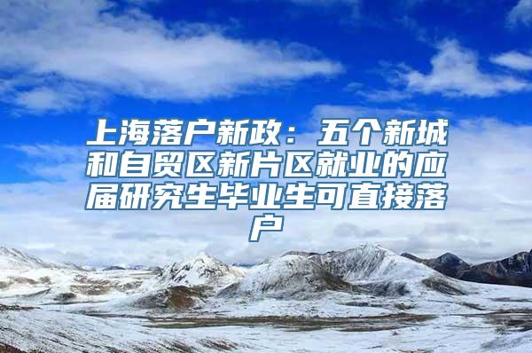 上海落户新政：五个新城和自贸区新片区就业的应届研究生毕业生可直接落户