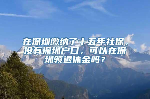 在深圳缴纳了十五年社保，没有深圳户口，可以在深圳领退休金吗？