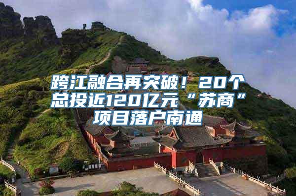 跨江融合再突破！20个总投近120亿元“苏商”项目落户南通