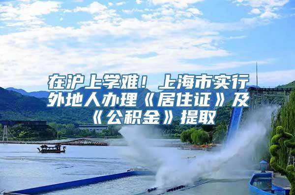 在沪上学难！上海市实行外地人办理《居住证》及《公积金》提取