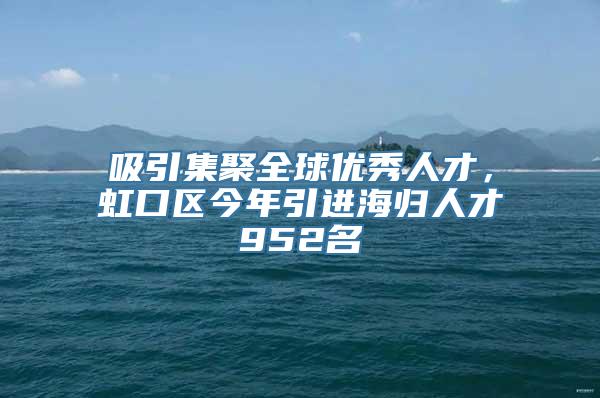 吸引集聚全球优秀人才，虹口区今年引进海归人才952名