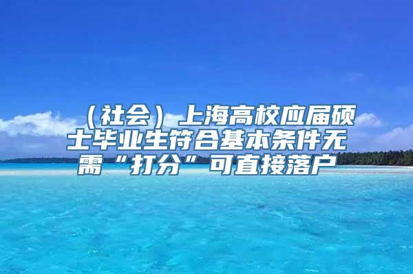 （社会）上海高校应届硕士毕业生符合基本条件无需“打分”可直接落户