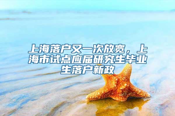 上海落户又一次放宽，上海市试点应届研究生毕业生落户新政