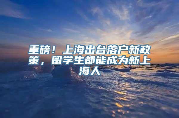 重磅！上海出台落户新政策，留学生都能成为新上海人