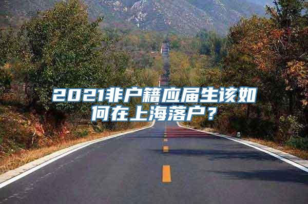 2021非户籍应届生该如何在上海落户？