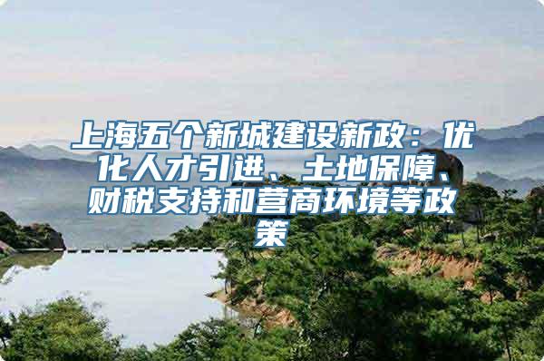 上海五个新城建设新政：优化人才引进、土地保障、财税支持和营商环境等政策