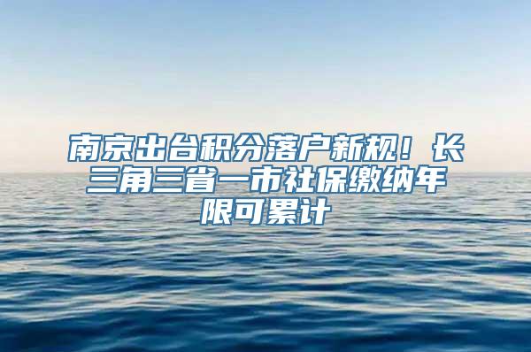 南京出台积分落户新规！长三角三省一市社保缴纳年限可累计