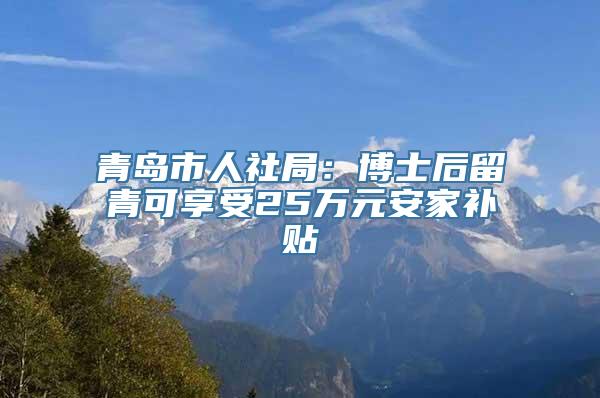 青岛市人社局：博士后留青可享受25万元安家补贴