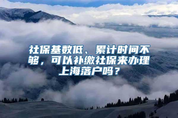 社保基数低、累计时间不够，可以补缴社保来办理上海落户吗？