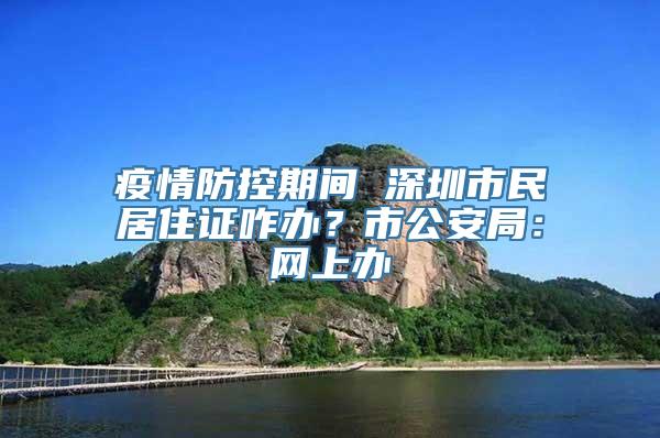 疫情防控期间 深圳市民居住证咋办？市公安局：网上办