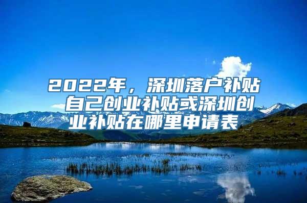 2022年，深圳落户补贴 自己创业补贴或深圳创业补贴在哪里申请表